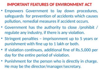 IMPORTANT FEATURES OF ENVIRONMENT ACT
• Empowers Government to lay down procedures,
safeguards for prevention of accidents which causes
pollution, remedial measures if accident occurs.
• Government has the authority to close /prohibit /
regulate any industry, if there is any violation.
• Stringent penalties – imprisonment up to 5 years or
punishment with fine up to 1 lakh or both.
• If violation continues, additional fine of Rs.5,000 per
day for the entire period of violation.
• Punishment for the person who is directly in charge.
He may be the director/manager/secretary.
 