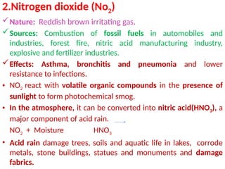 2.Nitrogen dioxide (No2)
Nature: Reddish brown irritating gas.
Sources: Combustion of fossil fuels in automobiles and
industries, forest fire, nitric acid manufacturing industry,
explosive and fertilizer industries.
Effects: Asthma, bronchitis and pneumonia and lower
resistance to infections.
• NO2 react with volatile organic compounds in the presence of
sunlight to form photochemical smog.
• In the atmosphere, it can be converted into nitric acid(HNO3), a
major component of acid rain.
NO2 + Moisture HNO3
• Acid rain damage trees, soils and aquatic life in lakes, corrode
metals, stone buildings, statues and monuments and damage
fabrics.
 