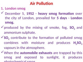 Air Pollution
1. London smog
 December 5, 1952 - heavy smog formation over
the city of London, prevailed for 5 days - London
smog.
produced by the mixing of smoke, fog, SO2 and
ammonium sulphate.
SO2 contribute to the formation of polluted smog
combines with moisture and produces H2SO3
vapours in the atmosphere.
When the automobile exhausts are trapped by this
smog and exposed to sunlight, it produces
 