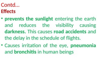 Contd…
Effects
• prevents the sunlight entering the earth
and reduces the visibility causing
darkness. This causes road accidents and
the delay in the schedule of flights.
• Causes irritation of the eye, pneumonia
and bronchitis in human beings
 