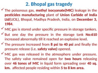 2. Bhopal gas tragedy
The poisonous gas, methyl isocyanate(MIC) leakage in the
pesticides manufacturing plant of Union Carbide of India
Ltd(UCIL), Bhopal, Madhya Pradesh, India, on December 3,
1984.
MIC gas is stored under specific pressure in storage tankers.
But one day the pressure in the storage tank No:610
increased abnormally till it reached an explosive level.
The pressure increased from 8 psi to 40 psi and finally the
pressure release (i.e. safety valve) opened.
MIC gas was released in the atmosphere under pressure.
The safety valve remained open for two hours releasing
over 46 tones of MIC in liquid form spreading over 40 sq.
km. affected people residing within 5 to 8 km area.
 