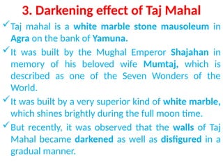 3. Darkening effect of Taj Mahal
Taj mahal is a white marble stone mausoleum in
Agra on the bank of Yamuna.
It was built by the Mughal Emperor Shajahan in
memory of his beloved wife Mumtaj, which is
described as one of the Seven Wonders of the
World.
It was built by a very superior kind of white marble,
which shines brightly during the full moon time.
But recently, it was observed that the walls of Taj
Mahal became darkened as well as disfigured in a
gradual manner.
 