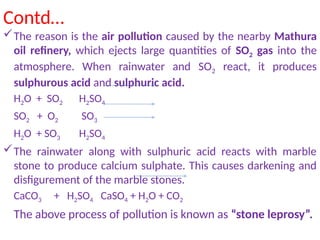 Contd…
The reason is the air pollution caused by the nearby Mathura
oil refinery, which ejects large quantities of SO2 gas into the
atmosphere. When rainwater and SO2 react, it produces
sulphurous acid and sulphuric acid.
H2O + SO2 H2SO4
SO2 + O2 SO3
H2O + SO3 H2SO4
The rainwater along with sulphuric acid reacts with marble
stone to produce calcium sulphate. This causes darkening and
disfigurement of the marble stones.
CaCO3 + H2SO4 CaSO4 + H2O + CO2
The above process of pollution is known as “stone leprosy”.
 