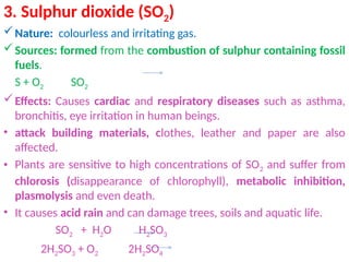 3. Sulphur dioxide (SO2)
Nature: colourless and irritating gas.
Sources: formed from the combustion of sulphur containing fossil
fuels.
S + O2 SO2
Effects: Causes cardiac and respiratory diseases such as asthma,
bronchitis, eye irritation in human beings.
• attack building materials, clothes, leather and paper are also
affected.
• Plants are sensitive to high concentrations of SO2 and suffer from
chlorosis (disappearance of chlorophyll), metabolic inhibition,
plasmolysis and even death.
• It causes acid rain and can damage trees, soils and aquatic life.
SO2 + H2O H2SO3
2H2SO3 + O2 2H2SO4
 