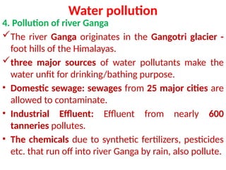 Water pollution
4. Pollution of river Ganga
The river Ganga originates in the Gangotri glacier -
foot hills of the Himalayas.
three major sources of water pollutants make the
water unfit for drinking/bathing purpose.
• Domestic sewage: sewages from 25 major cities are
allowed to contaminate.
• Industrial Effluent: Effluent from nearly 600
tanneries pollutes.
• The chemicals due to synthetic fertilizers, pesticides
etc. that run off into river Ganga by rain, also pollute.
 