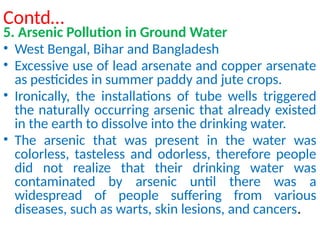 Contd…
5. Arsenic Pollution in Ground Water
• West Bengal, Bihar and Bangladesh
• Excessive use of lead arsenate and copper arsenate
as pesticides in summer paddy and jute crops.
• Ironically, the installations of tube wells triggered
the naturally occurring arsenic that already existed
in the earth to dissolve into the drinking water.
• The arsenic that was present in the water was
colorless, tasteless and odorless, therefore people
did not realize that their drinking water was
contaminated by arsenic until there was a
widespread of people suffering from various
diseases, such as warts, skin lesions, and cancers.
 