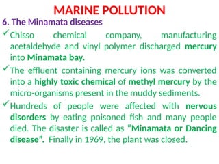 MARINE POLLUTION
6. The Minamata diseases
Chisso chemical company, manufacturing
acetaldehyde and vinyl polymer discharged mercury
into Minamata bay.
The effluent containing mercury ions was converted
into a highly toxic chemical of methyl mercury by the
micro-organisms present in the muddy sediments.
Hundreds of people were affected with nervous
disorders by eating poisoned fish and many people
died. The disaster is called as “Minamata or Dancing
disease”. Finally in 1969, the plant was closed.
 
