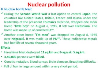 Nuclear pollution
8. Nuclear bomb blast
During the Second World War a last option to control Japan, the
countries like United States, Britain, France and Russia under the
leadership of the president Truman’s direction, dropped one atom
bomb “little boy” on August 6, 1945. It fell over Hiroshima. The
bomb was made up of enriched U235
.
Another atom bomb “Fat man” was dropped on August 6, 1945
over Nagasaki. It was made up of PU235
. These radioactive metals
had half-life of several thousand years.
Effects
• Hiroshima blast destroyed 11 sq.km and Nagasaki 5.sq.km.
• 3,40,000 persons were killed.
• Genetic mutation, Blood cancer, Brain damage, Breathing difficulty.
• Fall of hair in large amount within a very short period.
 