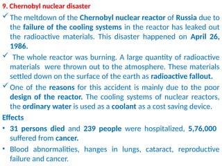 9. Chernobyl nuclear disaster
The meltdown of the Chernobyl nuclear reactor of Russia due to
the failure of the cooling systems in the reactor has leaked out
the radioactive materials. This disaster happened on April 26,
1986.
 The whole reactor was burning. A large quantity of radioactive
materials were thrown out to the atmosphere. These materials
settled down on the surface of the earth as radioactive fallout.
One of the reasons for this accident is mainly due to the poor
design of the reactor. The cooling systems of nuclear reactors,
the ordinary water is used as a coolant as a cost saving device.
Effects
• 31 persons died and 239 people were hospitalized, 5,76,000
suffered from cancer.
• Blood abnormalities, hanges in lungs, cataract, reproductive
failure and cancer.
 