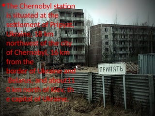The Chernobyl station
is situated at the
settlement of Pripyat,
Ukraine, 18 km
northwest of the city
of Chernobyl, 16 km
from the
border of Ukraine and
Belarus, and about11
0 km north of Kiev, th
e capital of Ukraine.
 