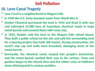 Soil Pollution
10. Love Canal Tragedy
 Love Canal is a neighborhood in Niagara Falls
 In 1940 the U.S. Army dumped waste from World War II.
 Hooker Chemical purchased the land in 1942 and lined it with clay
and estimated 21,000 tons of hazardous chemical waste in large
metal barrels and covered them with more clay.
 In 1953, Hooker sold the land to the Niagara Falls school board.
They built a public school on the site and sold the surrounding land
for a housing project that built 200 homes. During construction, the
canal’s clay cap and walls were breached, damaging some of the
metal barrels.
 Eventually, the chemical waste seeped into people's basements,
and the metal barrels worked their way to the surface. Trees and
gardens began to die; bicycle tires and the rubber soles of children's
shoes disintegrated in noxious puddles.
 