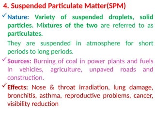 4. Suspended Particulate Matter(SPM)
Nature: Variety of suspended droplets, solid
particles. Mixtures of the two are referred to as
particulates.
They are suspended in atmosphere for short
periods to long periods.
Sources: Burning of coal in power plants and fuels
in vehicles, agriculture, unpaved roads and
construction.
Effects: Nose & throat irradiation, lung damage,
bronchitis, asthma, reproductive problems, cancer,
visibility reduction
 