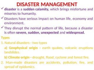 DISASTER MANAGEMENT
disaster is a sudden calamity, which brings misfortune and
miseries to humanity.
Disasters have serious impact on human life, economy and
environment.
They disrupt the normal pattern of life, because a disaster
is often severe, sudden, unexpected and widespread.
Types
1. Natural disasters - two types
a) Geophysical origin - earth quakes, volcanic eruptions
landslides.
b) Climate origin - drought, flood, cyclone and forest fire.
2. Man-made disasters are accidents, pollution, fire, and
spread of epidemics.
 