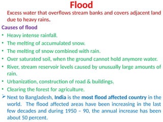 Flood
Excess water that overflows stream banks and covers adjacent land
due to heavy rains.
Causes of flood
• Heavy intense rainfall.
• The melting of accumulated snow.
• The melting of snow combined with rain.
• Over saturated soil, when the ground cannot hold anymore water.
• River, stream reservoir levels caused by unusually large amounts of
rain.
• Urbanization, construction of road & buildings.
• Clearing the forest for agriculture.
 Next to Bangladesh, India is the most flood affected country in the
world. The flood affected areas have been increasing in the last
few decades and during 1950 – 90, the annual increase has been
about 50 percent.
 