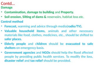 Contd…
Damage
• Contamination, damage to building and Property.
• Soil erosion, Silting of dams & reservoirs, habitat loss etc.
Control method
• Forecast, warming and advice through media(radio/TV).
• Valuable household items, animals and other necessary
materials like food, clothes, medicines, etc., should be shifted to
safer places.
• Elderly people and children should be evacuated to safe
shelters on emergency basis.
• Government agencies and NGOs should help the flood affected
people by providing public health services. To modify the loss,
disaster relief and tax relief should be provided.
 