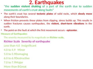 2. Earthquakes
“the sudden violent shaking of a part of the earth due to sudden
movements of earth’s crust along faults”
• The earth’s crust has several tectonic plates of solid rocks, which slowly move
along their boundaries.
• When friction prevents these plates from slipping, stress builds up. This results in
sudden fractures causes earthquakes, the violent, short-term vibrations in the
earth.
• The point on the fault at which the first movement occurs - epicenter.
Measure of Earthquakes
The severity measured by its magnitude on Richter scale,
Richter Scale Severity of earthquake
Less than 4.0 Insignificant
4.0 to 4.9 Minor
5.0 to 5.9Damaging
6.0 to 6.9Destructive
7.0 to 7.9Major
More than 8Great
 