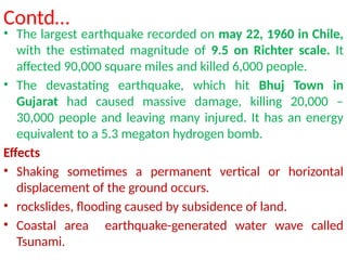 Contd…
• The largest earthquake recorded on may 22, 1960 in Chile,
with the estimated magnitude of 9.5 on Richter scale. It
affected 90,000 square miles and killed 6,000 people.
• The devastating earthquake, which hit Bhuj Town in
Gujarat had caused massive damage, killing 20,000 –
30,000 people and leaving many injured. It has an energy
equivalent to a 5.3 megaton hydrogen bomb.
Effects
• Shaking sometimes a permanent vertical or horizontal
displacement of the ground occurs.
• rockslides, flooding caused by subsidence of land.
• Coastal area earthquake-generated water wave called
Tsunami.
 