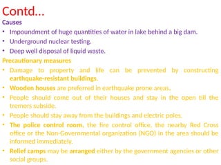 Contd…
Causes
• Impoundment of huge quantities of water in lake behind a big dam.
• Underground nuclear testing.
• Deep well disposal of liquid waste.
Precautionary measures
• Damage to property and life can be prevented by constructing
earthquake-resistant buildings.
• Wooden houses are preferred in earthquake prone areas.
• People should come out of their houses and stay in the open till the
tremors subside.
• People should stay away from the buildings and electric poles.
• The police control room, the fire control office, the nearby Red Cross
office or the Non-Governmental organization (NGO) in the area should be
informed immediately.
• Relief camps may be arranged either by the government agencies or other
social groups.
 