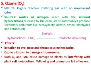5. Ozone (O3)
Nature: Highly reactive irritating gas with an unpleasant
odor.
 Sources: oxides of nitrogen react with the unburnt
hydrocarbons released by the exhausts of automobiles produce
secondary pollutants like peroxyacetyl nitrate, ozone, aldehydes
and ketones etc.
Sunlight
Hydrocarbons + NOx Photochemical smog
 Effects:
• irritation to eye, nose and throat causing headache.
• Ozone is known to damage chromosome.
• Both O3 and PAN cause damage to plants by interfering with
plant cell metabolism. Yellowing and premature fall of leaves.
 