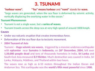 3. TSUNAMI
“harbour wave”. “Tsu” means harbour and “nami” stands for wave.
“large waves are generated, when the sea floor is deformed by seismic activity,
vertically displacing the overlying water in the ocean.”
Tsunami Phenomenon
• Tsunami is not a single wave, but a series of waves.
• Tsunami travels across the deep sea at very high speed of around 1000 kmph.
Causes
• Under sea volcanic eruption that creates tremendous force.
• Deformation of the sea floor due to tectonic movement.
• 2004 Tsunami of Asia
Tsunami – Huge seismic sea waves, triggered by a massive undersea earthquake
with epicenter near Sumatra in Indonesia, on 26th
December, 2004, left over
1,50,000 people dead and tens of thousands homeless in India, Sri Lanka and
South-East Asia.measured 8.9 Richter. Much destruction was caused in India, Sri
Lanka, Malaysia, Maldives, and Thailand within two hours.
The waves rose as high as 6-10 meters throughout the Indian Ocean and
Andaman Sea. This earthquake was the world’s fifth most powerful since 1900.
 