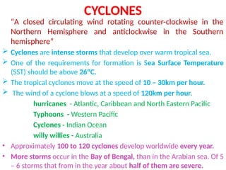 CYCLONES
“A closed circulating wind rotating counter-clockwise in the
Northern Hemisphere and anticlockwise in the Southern
hemisphere”
 Cyclones are intense storms that develop over warm tropical sea.
 One of the requirements for formation is Sea Surface Temperature
(SST) should be above 26ºC.
 The tropical cyclones move at the speed of 10 – 30km per hour.
 The wind of a cyclone blows at a speed of 120km per hour.
hurricanes - Atlantic, Caribbean and North Eastern Pacific
Typhoons - Western Pacific
Cyclones - Indian Ocean
willy willies - Australia
• Approximately 100 to 120 cyclones develop worldwide every year.
• More storms occur in the Bay of Bengal, than in the Arabian sea. Of 5
– 6 storms that from in the year about half of them are severe.
 