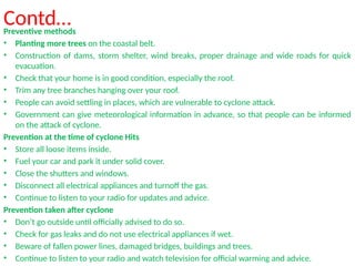 Contd…
Preventive methods
• Planting more trees on the coastal belt.
• Construction of dams, storm shelter, wind breaks, proper drainage and wide roads for quick
evacuation.
• Check that your home is in good condition, especially the roof.
• Trim any tree branches hanging over your roof.
• People can avoid settling in places, which are vulnerable to cyclone attack.
• Government can give meteorological information in advance, so that people can be informed
on the attack of cyclone.
Prevention at the time of cyclone Hits
• Store all loose items inside.
• Fuel your car and park it under solid cover.
• Close the shutters and windows.
• Disconnect all electrical appliances and turnoff the gas.
• Continue to listen to your radio for updates and advice.
Prevention taken after cyclone
• Don’t go outside until officially advised to do so.
• Check for gas leaks and do not use electrical appliances if wet.
• Beware of fallen power lines, damaged bridges, buildings and trees.
• Continue to listen to your radio and watch television for official warming and advice.
 