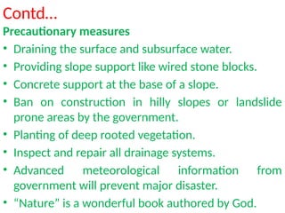 Contd…
Precautionary measures
• Draining the surface and subsurface water.
• Providing slope support like wired stone blocks.
• Concrete support at the base of a slope.
• Ban on construction in hilly slopes or landslide
prone areas by the government.
• Planting of deep rooted vegetation.
• Inspect and repair all drainage systems.
• Advanced meteorological information from
government will prevent major disaster.
• “Nature” is a wonderful book authored by God.
 