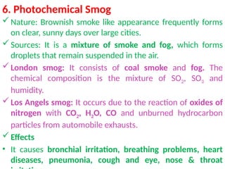 6. Photochemical Smog
Nature: Brownish smoke like appearance frequently forms
on clear, sunny days over large cities.
Sources: It is a mixture of smoke and fog, which forms
droplets that remain suspended in the air.
London smog: It consists of coal smoke and fog. The
chemical composition is the mixture of SO2, SO3 and
humidity.
Los Angels smog: It occurs due to the reaction of oxides of
nitrogen with CO2, H2O, CO and unburned hydrocarbon
particles from automobile exhausts.
Effects
• It causes bronchial irritation, breathing problems, heart
diseases, pneumonia, cough and eye, nose & throat
 
