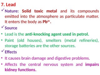 7. Lead
Nature: Solid toxic metal and its compounds
emitted into the atmosphere as particulate matter.
It enters the body as Pb2+
.
Source
• Lead is the anti-knocking agent used in petrol.
• Paint (old houses), smelters (metal refineries),
storage batteries are the other sources.
Effects
• It causes brain damage and digestive problems.
• Affects the central nervous system and impairs
kidney functions.
 
