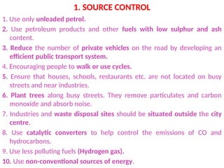 1. SOURCE CONTROL
1. Use only unleaded petrol.
2. Use petroleum products and other fuels with low sulphur and ash
content.
3. Reduce the number of private vehicles on the road by developing an
efficient public transport system.
4. Encouraging people to walk or use cycles.
5. Ensure that houses, schools, restaurants etc. are not located on busy
streets and near industries.
6. Plant trees along busy streets. They remove particulates and carbon
monoxide and absorb noise.
7. Industries and waste disposal sites should be situated outside the city
centre.
8. Use catalytic converters to help control the emissions of CO and
hydrocarbons.
9. Use less polluting fuels (Hydrogen gas).
10. Use non-conventional sources of energy.
 