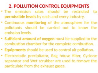 2. POLLUTION CONTROL EQUIPMENTS
• The emission rates should be restricted to
permissible levels by each and every industry.
• Continuous monitoring of the atmosphere for the
pollutants should be carried out to know the
emission levels.
• Sufficient amount of oxygen must be supplied to the
combustion chamber for the complete combustion.
• Equipments should be used to control air pollution.
• Electrostatic precipitator, Bag house filter, Cyclone
separator and Wet scrubber are used to remove the
particulate from the exhaust gases.
 