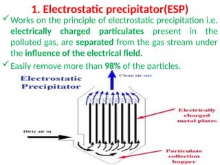 1. Electrostatic precipitator(ESP)
Works on the principle of electrostatic precipitation i.e.
electrically charged particulates present in the
polluted gas, are separated from the gas stream under
the influence of the electrical field.
Easily remove more than 98% of the particles.
 
