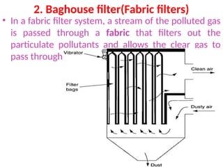 2. Baghouse filter(Fabric filters)
• In a fabric filter system, a stream of the polluted gas
is passed through a fabric that filters out the
particulate pollutants and allows the clear gas to
pass through.
 