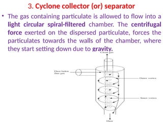 3. Cyclone collector (or) separator
• The gas containing particulate is allowed to flow into a
light circular spiral-filtered chamber. The centrifugal
force exerted on the dispersed particulate, forces the
particulates towards the walls of the chamber, where
they start setting down due to gravity.
 