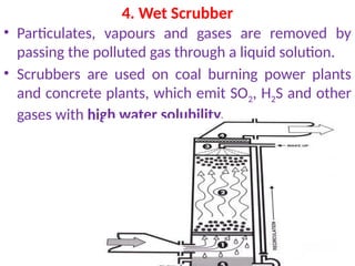 4. Wet Scrubber
• Particulates, vapours and gases are removed by
passing the polluted gas through a liquid solution.
• Scrubbers are used on coal burning power plants
and concrete plants, which emit SO2, H2S and other
gases with high water solubility.
 
