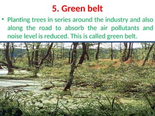 5. Green belt
• Planting trees in series around the industry and also
along the road to absorb the air pollutants and
noise level is reduced. This is called green belt.
 