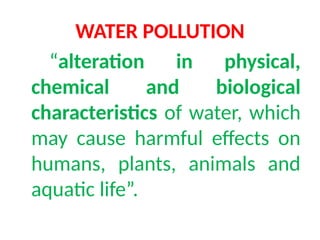 WATER POLLUTION
“alteration in physical,
chemical and biological
characteristics of water, which
may cause harmful effects on
humans, plants, animals and
aquatic life”.
 