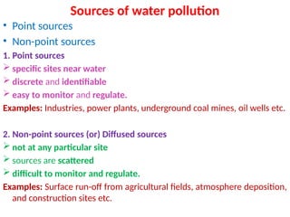 Sources of water pollution
• Point sources
• Non-point sources
1. Point sources
 specific sites near water
 discrete and identifiable
 easy to monitor and regulate.
Examples: Industries, power plants, underground coal mines, oil wells etc.
2. Non-point sources (or) Diffused sources
 not at any particular site
 sources are scattered
 difficult to monitor and regulate.
Examples: Surface run-off from agricultural fields, atmosphere deposition,
and construction sites etc.
 