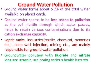 Ground Water Pollution
• Ground water forms about 6.2% of the total water
available on planet earth.
• Ground water seems to be less prone to pollution
as the soil mantle through which water passes,
helps to retain various contaminations due to its
cation exchange capacity.
• Septic tanks, industries(textile, chemical, tanneries
etc.), deep well injection, mining etc., are mainly
responsible for ground water pollution.
• Groundwater pollution with fluoride and nitrate
ions and arsenic, are posing serious health hazards.
 