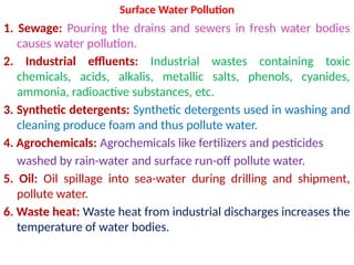 Surface Water Pollution
1. Sewage: Pouring the drains and sewers in fresh water bodies
causes water pollution.
2. Industrial effluents: Industrial wastes containing toxic
chemicals, acids, alkalis, metallic salts, phenols, cyanides,
ammonia, radioactive substances, etc.
3. Synthetic detergents: Synthetic detergents used in washing and
cleaning produce foam and thus pollute water.
4. Agrochemicals: Agrochemicals like fertilizers and pesticides
washed by rain-water and surface run-off pollute water.
5. Oil: Oil spillage into sea-water during drilling and shipment,
pollute water.
6. Waste heat: Waste heat from industrial discharges increases the
temperature of water bodies.
 