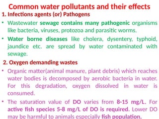 Common water pollutants and their effects
1. Infections agents (or) Pathogens
• Wastewater sewage contains many pathogenic organisms
like bacteria, viruses, protozoa and parasitic worms.
• Water borne diseases like cholera, dysentery, typhoid,
jaundice etc. are spread by water contaminated with
sewage.
2. Oxygen demanding wastes
• Organic matter(animal manure, plant debris) which reaches
water bodies is decomposed by aerobic bacteria in water.
For this degradation, oxygen dissolved in water is
consumed.
• The saturation value of DO varies from 8-15 mg/L. For
active fish species 5-8 mg/L of DO is required. Lower DO
may be harmful to animals especially fish population.
 