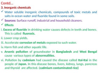 Contd…
3. Inorganic chemicals
 Water soluble inorganic chemicals, compounds of toxic metals and
salts in ocean water and fluoride found in some soils.
 Sources: Surface runoff, industrial and household cleaners.
 Effects
i. Excess of fluoride in drinking water causes defects in teeth and bones.
This is called fluorosis.
ii. Lower crop yields.
iii. Accelerate corrosion of metals exposed to such water.
iv. Harm fish and other aquatic life.
v. Arsenic pollution of groundwater in Bangladesh and West Bengal
cause various types of abnormalities.
vi. Pollution by cadmium had caused the disease called Itai-Itai in the
people of Japan. In this disease bones, livers, kidney, lungs, pancreas
and thyroid are affected. (cadmium contaminated rice)
 