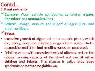 Contd…
5. Plant nutrients
Example: Water soluble compounds containing nitrate,
Phosphate and ammonium ions.
Source: Sewage, manure and runoff of agricultural and
urban fertilizers.
Effects
• excessive growth of algae and other aquatic plants, which
die, decay; consume dissolved oxygen from water. Under
anaerobic conditions foul smelling gases are produced.
• Drinking water with excessive levels of nitrates, reduce the
oxygen carrying capacity of the blood and can kill urban
children and infants. This disease is called blue baby
syndrome or mathaemoglobinemia.
 