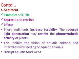 Contd…
6. Sediment
Example: Soil, Silt.
Source: Land erosion
Effects
• These sediments increase turbidity. The reduced
light penetration may restrict the photosynthetic
activity of plants.
• This inhibits the vision of aquatic animals and
interferes with feeding of aquatic animals.
• Disrupt aquatic food webs.
 