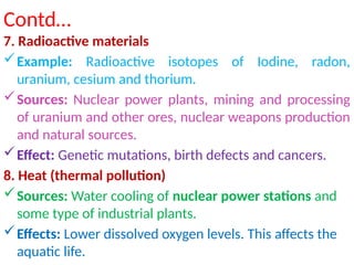 Contd…
7. Radioactive materials
Example: Radioactive isotopes of Iodine, radon,
uranium, cesium and thorium.
Sources: Nuclear power plants, mining and processing
of uranium and other ores, nuclear weapons production
and natural sources.
Effect: Genetic mutations, birth defects and cancers.
8. Heat (thermal pollution)
Sources: Water cooling of nuclear power stations and
some type of industrial plants.
Effects: Lower dissolved oxygen levels. This affects the
aquatic life.
 