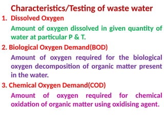Characteristics/Testing of waste water
1. Dissolved Oxygen
Amount of oxygen dissolved in given quantity of
water at particular P & T.
2. Biological Oxygen Demand(BOD)
Amount of oxygen required for the biological
oxygen decomposition of organic matter present
in the water.
3. Chemical Oxygen Demand(COD)
Amount of oxygen required for chemical
oxidation of organic matter using oxidising agent.
 