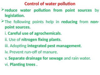 Control of water pollution
reduce water pollution from point sources by
legislation.
The following points help in reducing from non-
point sources.
i. Careful use of agrochemicals.
ii. Use of nitrogen fixing plants.
iii. Adopting integrated pest management.
iv. Prevent run-off of manure.
v. Separate drainage for sewage and rain water.
vi. Planting trees .
 