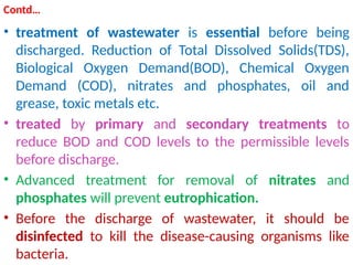 Contd…
• treatment of wastewater is essential before being
discharged. Reduction of Total Dissolved Solids(TDS),
Biological Oxygen Demand(BOD), Chemical Oxygen
Demand (COD), nitrates and phosphates, oil and
grease, toxic metals etc.
• treated by primary and secondary treatments to
reduce BOD and COD levels to the permissible levels
before discharge.
• Advanced treatment for removal of nitrates and
phosphates will prevent eutrophication.
• Before the discharge of wastewater, it should be
disinfected to kill the disease-causing organisms like
bacteria.
 