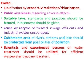 Contd…
• Disinfection by ozone/UV radiations/chlorination.
• Public awareness regarding adverse effects.
• Suitable laws, standards and practices should be
framed. Punishment should be given.
• reuse or recycle of treated sewage effluents and
industrial wastes encouraged.
• Catchments area of rivers, streams and lake should
be protected from possibilities of pollution.
• Scientists and experienced persons on water
treatment should be utilized for efficient
wastewater treatment system.
 