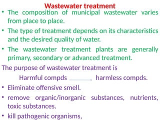 Wastewater treatment
• The composition of municipal wastewater varies
from place to place.
• The type of treatment depends on its characteristics
and the desired quality of water.
• The wastewater treatment plants are generally
primary, secondary or advanced treatment.
The purpose of wastewater treatment is
Harmful compds harmless compds.
• Eliminate offensive smell.
• remove organic/inorganic substances, nutrients,
toxic substances.
• kill pathogenic organisms,
 